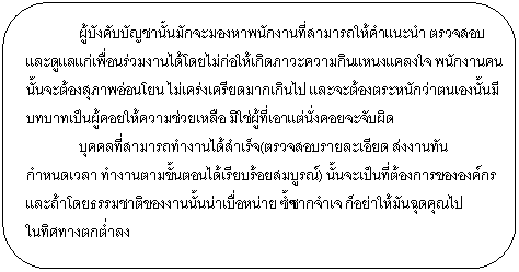 Rounded Rectangle: ผู้บังคับบัญชานั้นมักจะมองหาพนักงานที่สามารถให้คำแนะนำ ตรวจสอบและดูแลแก่เพื่อนร่วมงานได้โดยไม่ก่อให้เกิดภาวะความกินแหนงแคลงใจ พนักงานคนนั้นจะต้องสุภาพอ่อนโยน ไม่เคร่งเครียดมากเกินไป และจะต้องตระหนักว่าตนเองนั้นมีบทบาทเป็นผู้คอยให้ความช่วยเหลือ มิใช่ผู้ที่เอาแต่นั่งคอยจะจับผิด บุคคลที่สามารถทำงานได้สำเร็จ(ตรวจสอบรายละเอียด ส่งงานทันกำหนดเวลา ทำงานตามขั้นตอนได้เรียบร้อยสมบูรณ์) นั้นจะเป็นที่ต้องการขององค์กร และถ้าโดยธรรมชาติของงานนั้นน่าเบื่อหน่าย ซ้ำซากจำเจ ก็อย่าให้มันฉุดคุณไป ในทิศทางตกต่ำลง